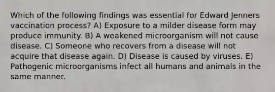 Which of the following findings was essential for Edward Jenners vaccination process? A) Exposure to a milder disease form may produce immunity. B) A weakened microorganism will not cause disease. C) Someone who recovers from a disease will not acquire that disease again. D) Disease is caused by viruses. E) Pathogenic microorganisms infect all humans and animals in the same manner.