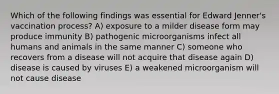 Which of the following findings was essential for Edward Jenner's vaccination process? A) exposure to a milder disease form may produce immunity B) pathogenic microorganisms infect all humans and animals in the same manner C) someone who recovers from a disease will not acquire that disease again D) disease is caused by viruses E) a weakened microorganism will not cause disease