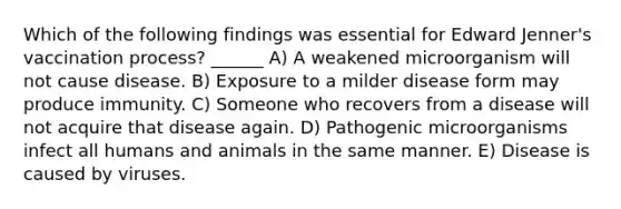 Which of the following findings was essential for Edward Jenner's vaccination process? ______ A) A weakened microorganism will not cause disease. B) Exposure to a milder disease form may produce immunity. C) Someone who recovers from a disease will not acquire that disease again. D) Pathogenic microorganisms infect all humans and animals in the same manner. E) Disease is caused by viruses.