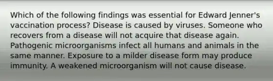 Which of the following findings was essential for Edward Jenner's vaccination process? Disease is caused by viruses. Someone who recovers from a disease will not acquire that disease again. Pathogenic microorganisms infect all humans and animals in the same manner. Exposure to a milder disease form may produce immunity. A weakened microorganism will not cause disease.