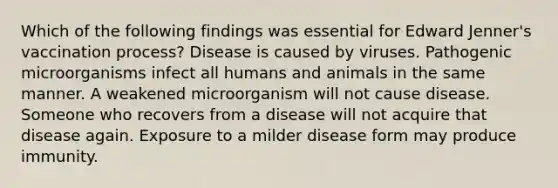 Which of the following findings was essential for Edward Jenner's vaccination process? Disease is caused by viruses. Pathogenic microorganisms infect all humans and animals in the same manner. A weakened microorganism will not cause disease. Someone who recovers from a disease will not acquire that disease again. Exposure to a milder disease form may produce immunity.