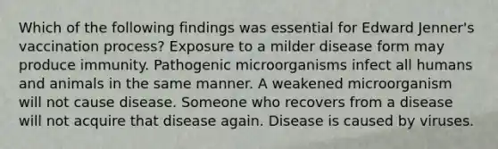 Which of the following findings was essential for Edward Jenner's vaccination process? Exposure to a milder disease form may produce immunity. Pathogenic microorganisms infect all humans and animals in the same manner. A weakened microorganism will not cause disease. Someone who recovers from a disease will not acquire that disease again. Disease is caused by viruses.