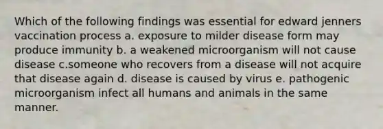 Which of the following findings was essential for edward jenners vaccination process a. exposure to milder disease form may produce immunity b. a weakened microorganism will not cause disease c.someone who recovers from a disease will not acquire that disease again d. disease is caused by virus e. pathogenic microorganism infect all humans and animals in the same manner.