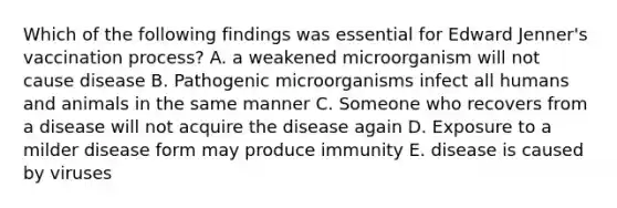 Which of the following findings was essential for Edward Jenner's vaccination process? A. a weakened microorganism will not cause disease B. Pathogenic microorganisms infect all humans and animals in the same manner C. Someone who recovers from a disease will not acquire the disease again D. Exposure to a milder disease form may produce immunity E. disease is caused by viruses