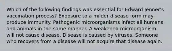 Which of the following findings was essential for Edward Jenner's vaccination process? Exposure to a milder disease form may produce immunity. Pathogenic microorganisms infect all humans and animals in the same manner. A weakened microorganism will not cause disease. Disease is caused by viruses. Someone who recovers from a disease will not acquire that disease again.