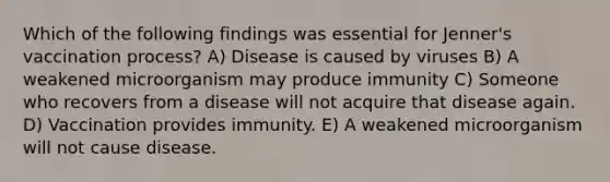 Which of the following findings was essential for Jenner's vaccination process? A) Disease is caused by viruses B) A weakened microorganism may produce immunity C) Someone who recovers from a disease will not acquire that disease again. D) Vaccination provides immunity. E) A weakened microorganism will not cause disease.