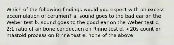 Which of the following findings would you expect with an excess accumulation of cerumen? a. sound goes to the bad ear on the Weber test b. sound goes to the good ear on the Weber test c. 2:1 ratio of air:bone conduction on Rinne test d. <20s count on mastoid process on Rinne test e. none of the above