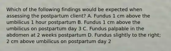 Which of the following findings would be expected when assessing the postpartum client? A. Fundus 1 cm above the umbilicus 1 hour postpartum B. Fundus 1 cm above the umbilicus on postpartum day 3 C. Fundus palpable in the abdomen at 2 weeks postpartum D. Fundus slightly to the right; 2 cm above umbilicus on postpartum day 2