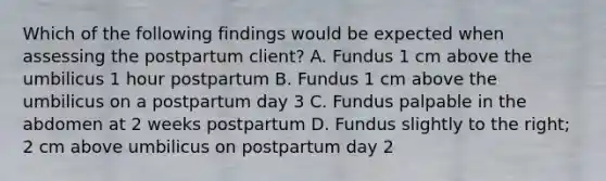 Which of the following findings would be expected when assessing the postpartum client? A. Fundus 1 cm above the umbilicus 1 hour postpartum B. Fundus 1 cm above the umbilicus on a postpartum day 3 C. Fundus palpable in the abdomen at 2 weeks postpartum D. Fundus slightly to the right; 2 cm above umbilicus on postpartum day 2