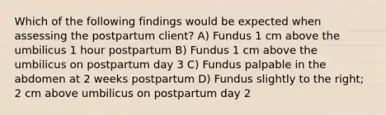 Which of the following findings would be expected when assessing the postpartum client? A) Fundus 1 cm above the umbilicus 1 hour postpartum B) Fundus 1 cm above the umbilicus on postpartum day 3 C) Fundus palpable in the abdomen at 2 weeks postpartum D) Fundus slightly to the right; 2 cm above umbilicus on postpartum day 2