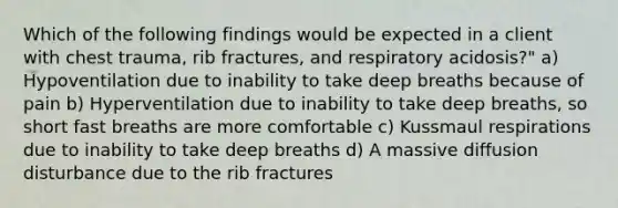 Which of the following findings would be expected in a client with chest trauma, rib fractures, and respiratory acidosis?" a) Hypoventilation due to inability to take deep breaths because of pain b) Hyperventilation due to inability to take deep breaths, so short fast breaths are more comfortable c) Kussmaul respirations due to inability to take deep breaths d) A massive diffusion disturbance due to the rib fractures