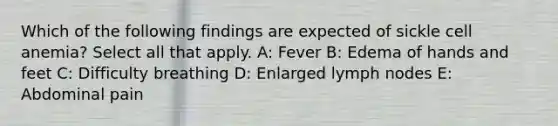 Which of the following findings are expected of sickle cell anemia? Select all that apply. A: Fever B: Edema of hands and feet C: Difficulty breathing D: Enlarged lymph nodes E: Abdominal pain