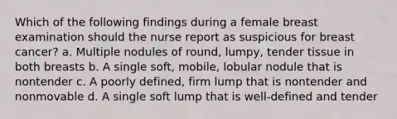 Which of the following findings during a female breast examination should the nurse report as suspicious for breast cancer? a. Multiple nodules of round, lumpy, tender tissue in both breasts b. A single soft, mobile, lobular nodule that is nontender c. A poorly defined, firm lump that is nontender and nonmovable d. A single soft lump that is well-defined and tender