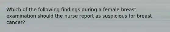 Which of the following findings during a female breast examination should the nurse report as suspicious for breast cancer?