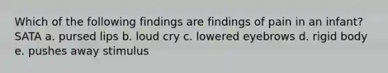 Which of the following findings are findings of pain in an infant? SATA a. pursed lips b. loud cry c. lowered eyebrows d. rigid body e. pushes away stimulus