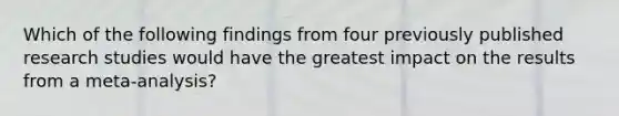 Which of the following findings from four previously published research studies would have the greatest impact on the results from a meta-analysis?