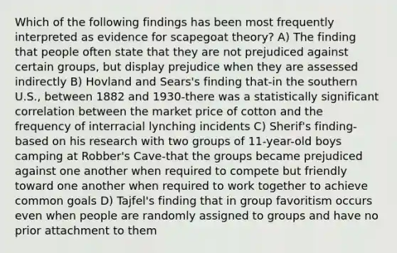 Which of the following findings has been most frequently interpreted as evidence for scapegoat theory? A) The finding that people often state that they are not prejudiced against certain groups, but display prejudice when they are assessed indirectly B) Hovland and Sears's finding that-in the southern U.S., between 1882 and 1930-there was a statistically significant correlation between the market price of cotton and the frequency of interracial lynching incidents C) Sherif's finding-based on his research with two groups of 11-year-old boys camping at Robber's Cave-that the groups became prejudiced against one another when required to compete but friendly toward one another when required to work together to achieve common goals D) Tajfel's finding that in group favoritism occurs even when people are randomly assigned to groups and have no prior attachment to them