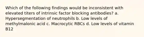 Which of the following findings would be inconsistent with elevated titers of intrinsic factor blocking antibodies? a. Hypersegmentation of neutrophils b. Low levels of methylmalonic acid c. Macrocytic RBCs d. Low levels of vitamin B12