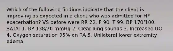 Which of the following findings indicate that the client is improving as expected in a client who was admitted for HF exacerbation? VS before were RR 22, P 90, T 99, BP 170/100. SATA: 1. BP 138/70 mmHg 2. Clear lung sounds 3. Increased UO 4. Oxygen saturation 95% on RA 5. Unilateral lower extremity edema