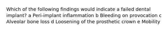 Which of the following findings would indicate a failed dental implant? a Peri-implant inflammation b Bleeding on provocation c Alveolar bone loss d Loosening of the prosthetic crown e Mobility