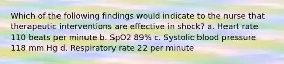 Which of the following findings would indicate to the nurse that therapeutic interventions are effective in shock? a. Heart rate 110 beats per minute b. SpO2 89% c. Systolic blood pressure 118 mm Hg d. Respiratory rate 22 per minute