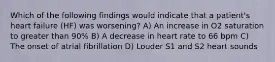 Which of the following findings would indicate that a patient's heart failure (HF) was worsening? A) An increase in O2 saturation to greater than 90% B) A decrease in heart rate to 66 bpm C) The onset of atrial fibrillation D) Louder S1 and S2 heart sounds