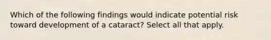 Which of the following findings would indicate potential risk toward development of a cataract? Select all that apply.