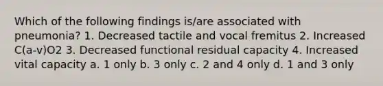 Which of the following findings is/are associated with pneumonia? 1. Decreased tactile and vocal fremitus 2. Increased C(a-v)O2 3. Decreased functional residual capacity 4. Increased vital capacity a. 1 only b. 3 only c. 2 and 4 only d. 1 and 3 only