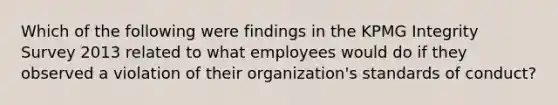 Which of the following were findings in the KPMG Integrity Survey 2013 related to what employees would do if they observed a violation of their organization's standards of conduct?