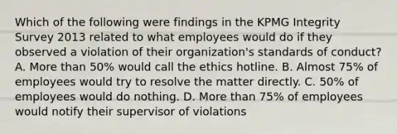 Which of the following were findings in the KPMG Integrity Survey 2013 related to what employees would do if they observed a violation of their organization's standards of conduct? A. More than 50% would call the ethics hotline. B. Almost 75% of employees would try to resolve the matter directly. C. 50% of employees would do nothing. D. More than 75% of employees would notify their supervisor of violations