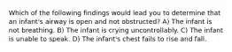 Which of the following findings would lead you to determine that an infant's airway is open and not obstructed? A) The infant is not breathing. B) The infant is crying uncontrollably. C) The infant is unable to speak. D) The infant's chest fails to rise and fall.