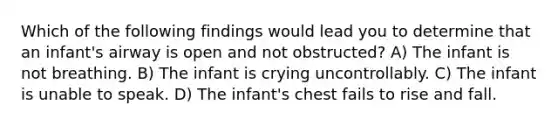 Which of the following findings would lead you to determine that an infant's airway is open and not obstructed? A) The infant is not breathing. B) The infant is crying uncontrollably. C) The infant is unable to speak. D) The infant's chest fails to rise and fall.