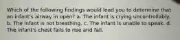 Which of the following findings would lead you to determine that an infant's airway in open? a. The infant is crying uncontrollably. b. The infant is not breathing. c. The infant is unable to speak. d. The infant's chest fails to rise and fall.