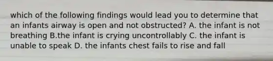 which of the following findings would lead you to determine that an infants airway is open and not obstructed? A. the infant is not breathing B.the infant is crying uncontrollably C. the infant is unable to speak D. the infants chest fails to rise and fall