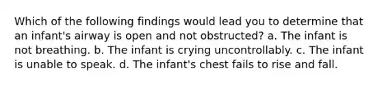 Which of the following findings would lead you to determine that an infant's airway is open and not obstructed? a. The infant is not breathing. b. The infant is crying uncontrollably. c. The infant is unable to speak. d. The infant's chest fails to rise and fall.