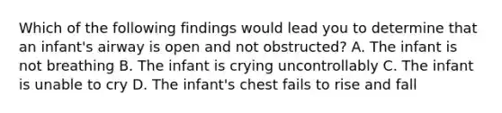 Which of the following findings would lead you to determine that an infant's airway is open and not obstructed? A. The infant is not breathing B. The infant is crying uncontrollably C. The infant is unable to cry D. The infant's chest fails to rise and fall