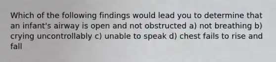 Which of the following findings would lead you to determine that an infant's airway is open and not obstructed a) not breathing b) crying uncontrollably c) unable to speak d) chest fails to rise and fall