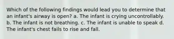 Which of the following findings would lead you to determine that an infant's airway is open? a. The infant is crying uncontrollably. b. The infant is not breathing. c. The infant is unable to speak d. The infant's chest fails to rise and fall.