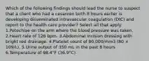 Which of the following findings should lead the nurse to suspect that a client who had a cesarean birth 8 hours earlier is developing disseminated intravascular coagulation (DIC) and report to the health care provider? Select all that apply. 1.Petechiae on the arm where the blood pressure was taken. 2.Heart rate of 126 bpm. 3.Abdominal incision dressing with bright red drainage. 4.Platelet count of 80,000/mm3 (80 × 109/L). 5.Urine output of 350 mL in the past 8 hours 6.Temperature of 98.4°F (36.9°C).