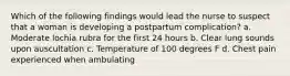 Which of the following findings would lead the nurse to suspect that a woman is developing a postpartum complication? a. Moderate lochia rubra for the first 24 hours b. Clear lung sounds upon auscultation c. Temperature of 100 degrees F d. Chest pain experienced when ambulating