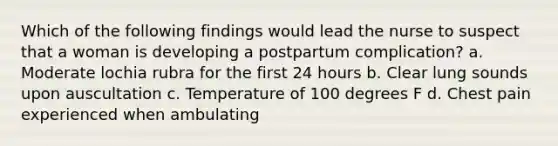 Which of the following findings would lead the nurse to suspect that a woman is developing a postpartum complication? a. Moderate lochia rubra for the first 24 hours b. Clear lung sounds upon auscultation c. Temperature of 100 degrees F d. Chest pain experienced when ambulating