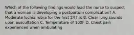 Which of the following findings would lead the nurse to suspect that a woman is developing a postpartum complication? A. Moderate lochia rubra for the first 24 hrs B. Clear lung sounds upon auscultation C. Temperature of 100F D. Chest pain experienced when ambulating