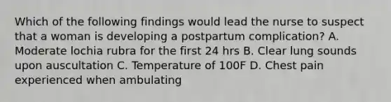 Which of the following findings would lead the nurse to suspect that a woman is developing a postpartum complication? A. Moderate lochia rubra for the first 24 hrs B. Clear lung sounds upon auscultation C. Temperature of 100F D. Chest pain experienced when ambulating