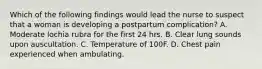 Which of the following findings would lead the nurse to suspect that a woman is developing a postpartum complication? A. Moderate lochia rubra for the first 24 hrs. B. Clear lung sounds upon auscultation. C. Temperature of 100F. D. Chest pain experienced when ambulating.