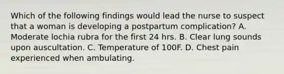 Which of the following findings would lead the nurse to suspect that a woman is developing a postpartum complication? A. Moderate lochia rubra for the first 24 hrs. B. Clear lung sounds upon auscultation. C. Temperature of 100F. D. Chest pain experienced when ambulating.