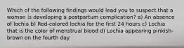 Which of the following findings would lead you to suspect that a woman is developing a postpartum complication? a) An absence of lochia b) Red-colored lochia for the first 24 hours c) Lochia that is the color of menstrual blood d) Lochia appearing pinkish-brown on the fourth day