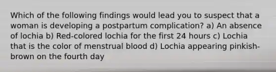 Which of the following findings would lead you to suspect that a woman is developing a postpartum complication? a) An absence of lochia b) Red-colored lochia for the first 24 hours c) Lochia that is the color of menstrual blood d) Lochia appearing pinkish-brown on the fourth day