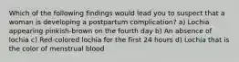 Which of the following findings would lead you to suspect that a woman is developing a postpartum complication? a) Lochia appearing pinkish-brown on the fourth day b) An absence of lochia c) Red-colored lochia for the first 24 hours d) Lochia that is the color of menstrual blood