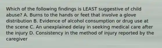 Which of the following findings is LEAST suggestive of child abuse? A. Burns to the hands or feet that involve a glove distribution B. Evidence of alcohol consumption or drug use at the scene C. An unexplained delay in seeking medical care after the injury D. Consistency in the method of injury reported by the caregiver