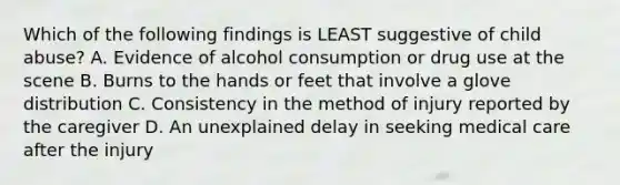 Which of the following findings is LEAST suggestive of child abuse? A. Evidence of alcohol consumption or drug use at the scene B. Burns to the hands or feet that involve a glove distribution C. Consistency in the method of injury reported by the caregiver D. An unexplained delay in seeking medical care after the injury